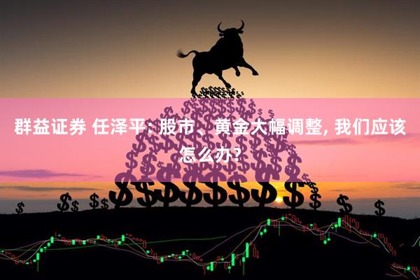 群益证券 任泽平: 股市、黄金大幅调整, 我们应该怎么办?