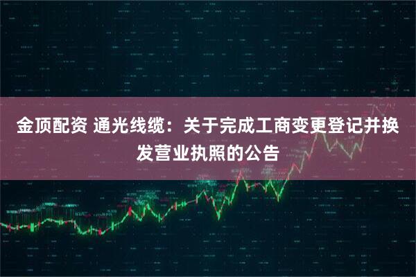 金顶配资 通光线缆：关于完成工商变更登记并换发营业执照的公告