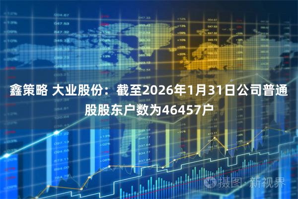 鑫策略 大业股份：截至2026年1月31日公司普通股股东户数为46457户