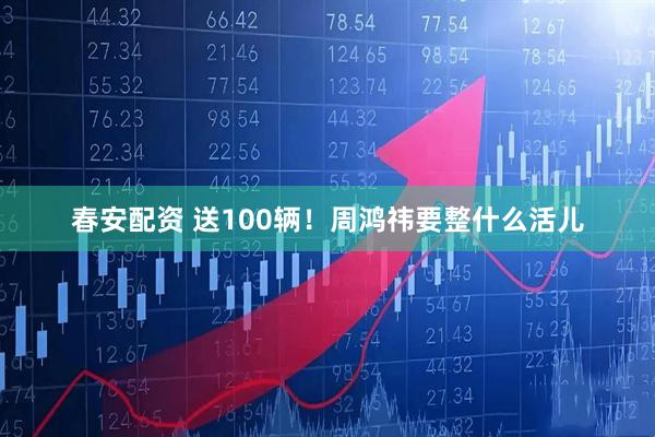 春安配资 送100辆！周鸿祎要整什么活儿