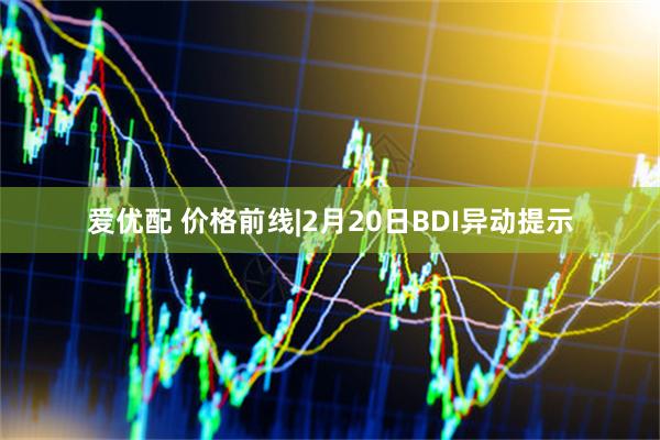 爱优配 价格前线|2月20日BDI异动提示
