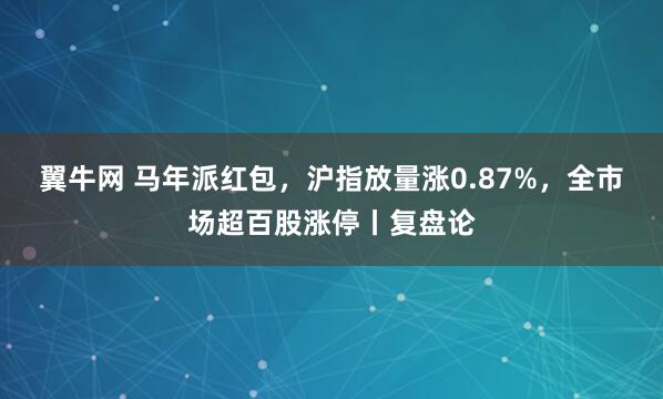 翼牛网 马年派红包，沪指放量涨0.87%，全市场超百股涨停丨复盘论