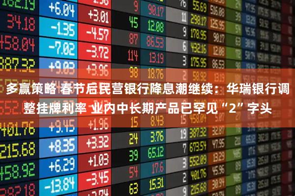 多赢策略 春节后民营银行降息潮继续：华瑞银行调整挂牌利率 业内中长期产品已罕见“2”字头