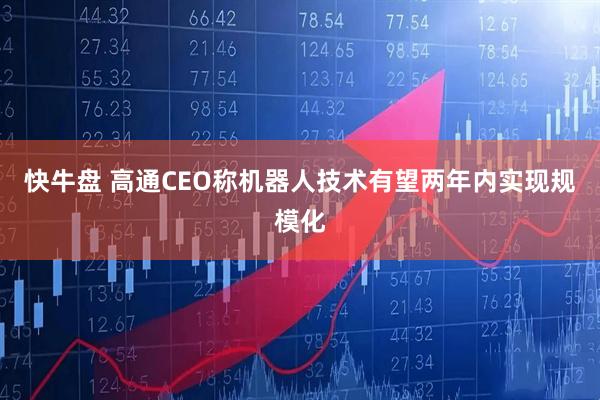 快牛盘 高通CEO称机器人技术有望两年内实现规模化