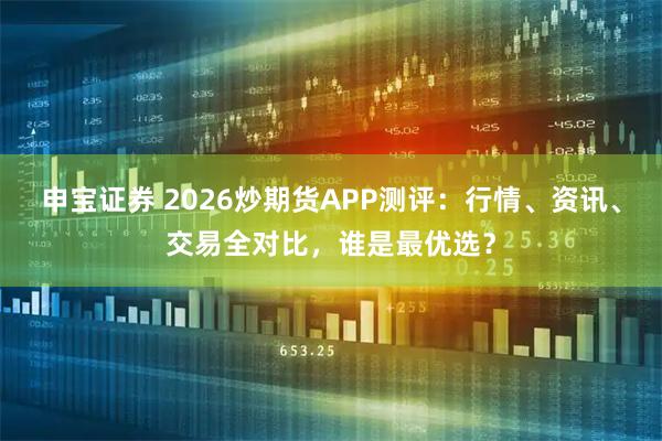 申宝证券 2026炒期货APP测评：行情、资讯、交易全对比，谁是最优选？