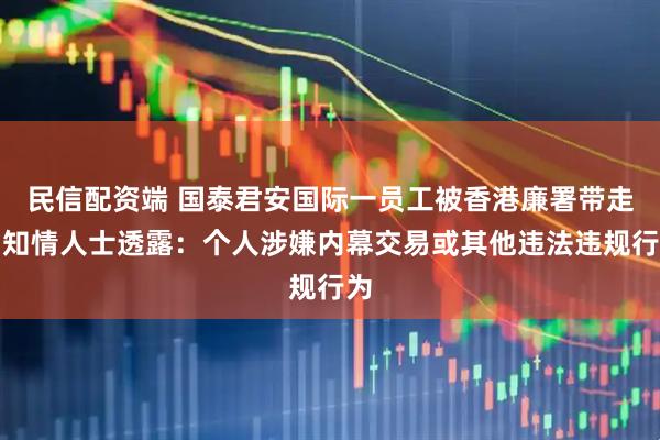 民信配资端 国泰君安国际一员工被香港廉署带走，知情人士透露：个人涉嫌内幕交易或其他违法违规行为