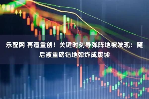 乐配网 再遭重创！关键时刻导弹阵地被发现：随后被重磅钻地弹炸成废墟