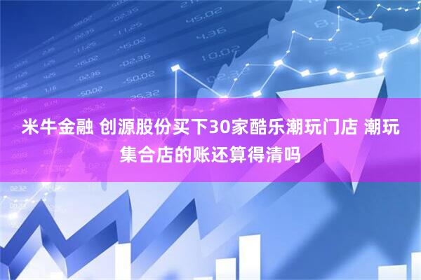 米牛金融 创源股份买下30家酷乐潮玩门店 潮玩集合店的账还算得清吗