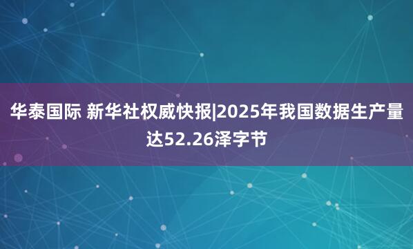 华泰国际 新华社权威快报|2025年我国数据生产量达52.26泽字节