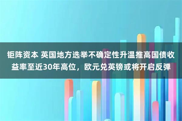 钜阵资本 英国地方选举不确定性升温推高国债收益率至近30年高位，欧元兑英镑或将开启反弹