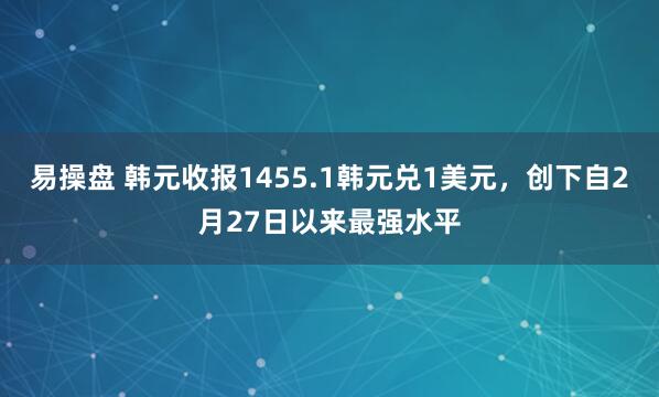 易操盘 韩元收报1455.1韩元兑1美元，创下自2月27日以来最强水平