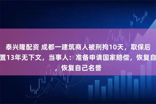 泰兴隆配资 成都一建筑商人被刑拘10天，取保后案件悬置13年无下文，当事人：准备申请国家赔偿，恢复自己名誉