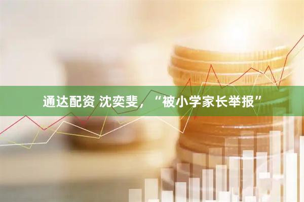 通达配资 沈奕斐，“被小学家长举报”