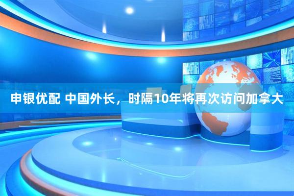 申银优配 中国外长，时隔10年将再次访问加拿大