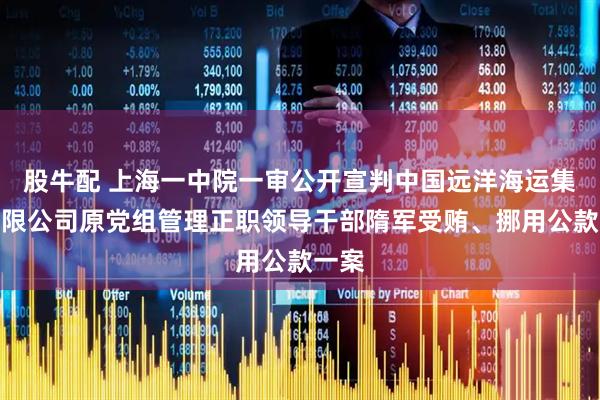 股牛配 上海一中院一审公开宣判中国远洋海运集团有限公司原党组管理正职领导干部隋军受贿、挪用公款一案