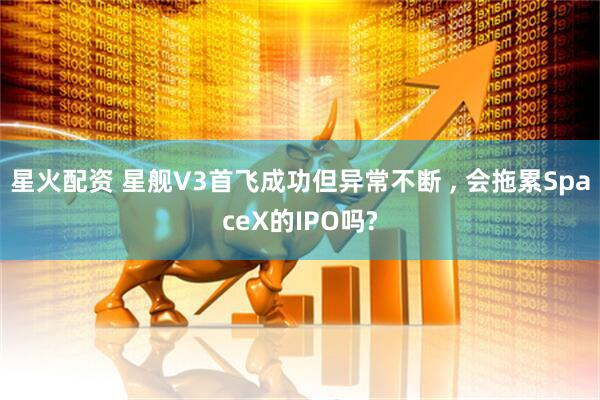 星火配资 星舰V3首飞成功但异常不断 , 会拖累SpaceX的IPO吗?