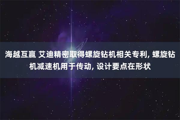海越互赢 艾迪精密取得螺旋钻机相关专利, 螺旋钻机减速机用于传动, 设计要点在形状