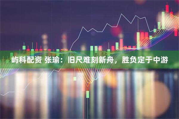 屿科配资 张瑜:旧尺难刻新舟,胜负定于中游