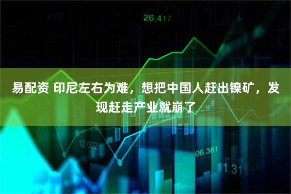 易配资 印尼左右为难，想把中国人赶出镍矿，发现赶走产业就崩了