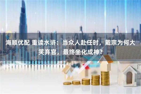 海顺优配 重读水浒：当众人赴任时，戴宗为何大笑弃官，最终坐化成神？