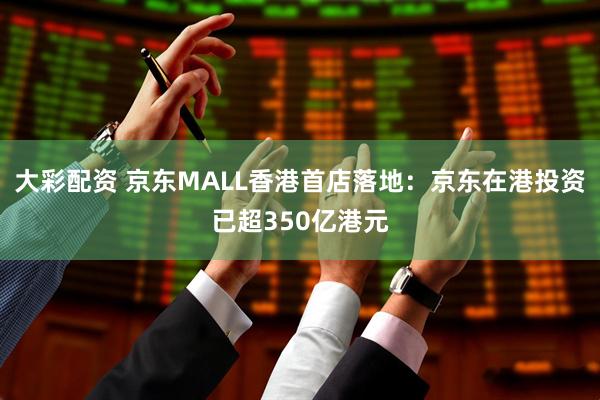 大彩配资 京东MALL香港首店落地：京东在港投资已超350亿港元