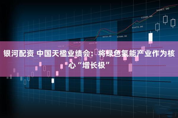 银河配资 中国天楹业绩会：将绿色氢能产业作为核心“增长极”