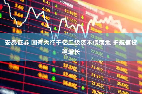 安泰证券 国有大行千亿二级资本债落地 护航信贷稳增长