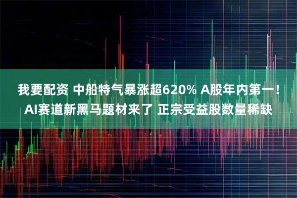 我要配资 中船特气暴涨超620% A股年内第一！AI赛道新黑马题材来了 正宗受益股数量稀缺