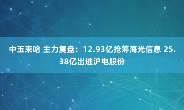 中玉束哈 主力复盘：12.93亿抢筹海光信息 25.38亿出逃沪电股份