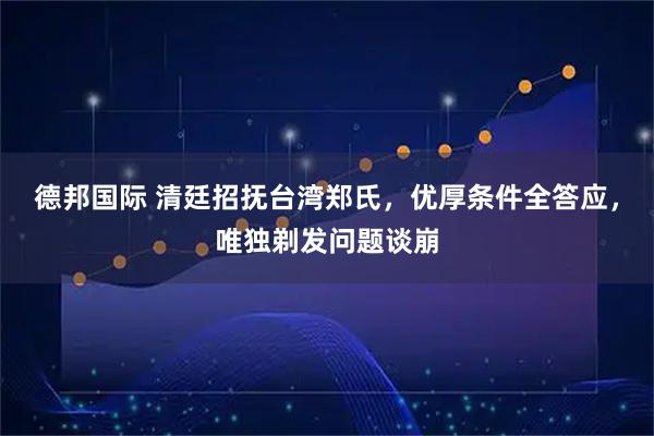 德邦国际 清廷招抚台湾郑氏，优厚条件全答应，唯独剃发问题谈崩