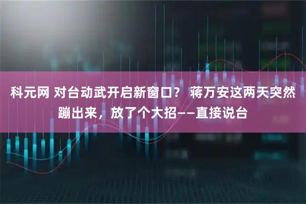 科元网 对台动武开启新窗口？ 蒋万安这两天突然蹦出来，放了个大招——直接说台