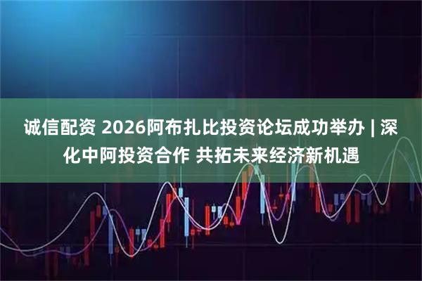 诚信配资 2026阿布扎比投资论坛成功举办 | 深化中阿投资合作 共拓未来经济新机遇