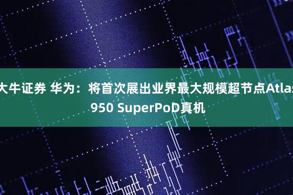 大牛证券 华为：将首次展出业界最大规模超节点Atlas 950 SuperPoD真机
