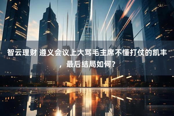 智云理财 遵义会议上大骂毛主席不懂打仗的凯丰，最后结局如何？