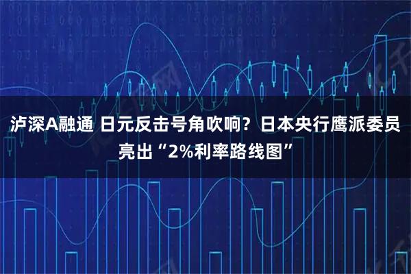 泸深A融通 日元反击号角吹响？日本央行鹰派委员亮出“2%利率路线图”