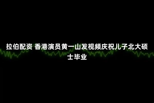拉伯配资 香港演员黄一山发视频庆祝儿子北大硕士毕业