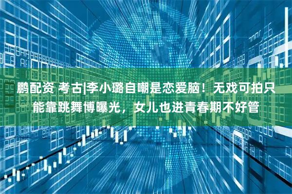 鹏配资 考古|李小璐自嘲是恋爱脑！无戏可拍只能靠跳舞博曝光，女儿也进青春期不好管