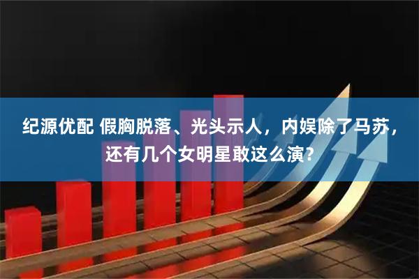 纪源优配 假胸脱落、光头示人，内娱除了马苏，还有几个女明星敢这么演？