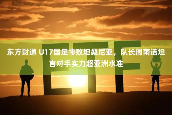 东方财通 U17国足惨败坦桑尼亚，队长周雨诺坦言对手实力超亚洲水准