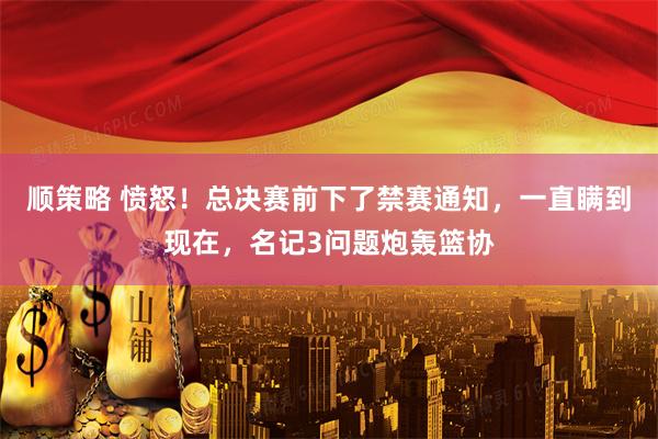 顺策略 愤怒！总决赛前下了禁赛通知，一直瞒到现在，名记3问题炮轰篮协