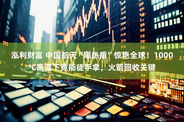 泓利财富 中国航天“隔热盾”惊艳全球！1000℃高温下竟能徒手拿，火箭回收关键