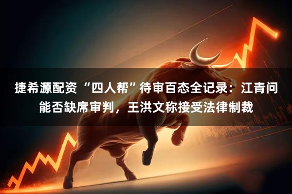捷希源配资 “四人帮”待审百态全记录：江青问能否缺席审判，王洪文称接受法律制裁