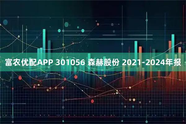 富农优配APP 301056 森赫股份 2021-2024年报
