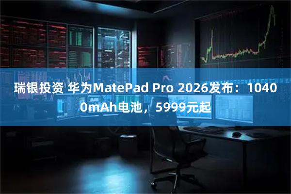 瑞银投资 华为MatePad Pro 2026发布：10400mAh电池，5999元起