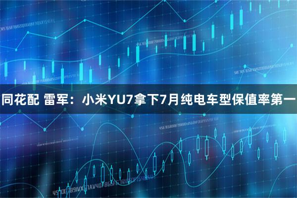 同花配 雷军：小米YU7拿下7月纯电车型保值率第一