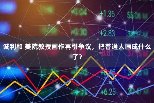 诚利和 美院教授画作再引争议，把普通人画成什么了？